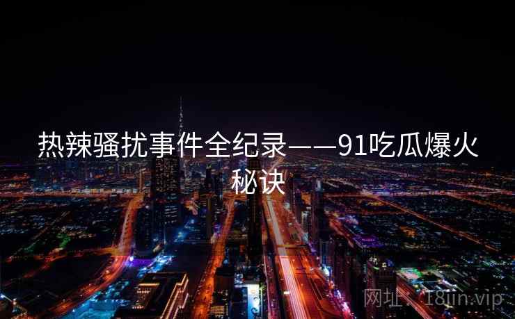 热辣骚扰事件全纪录——91吃瓜爆火秘诀